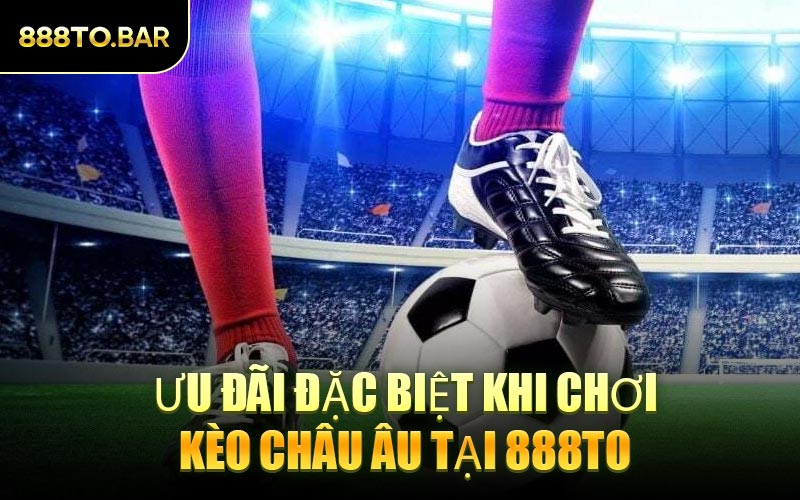 Ưu Đãi Đặc Biệt Khi Chơi Kèo Châu Âu Tại 888TO